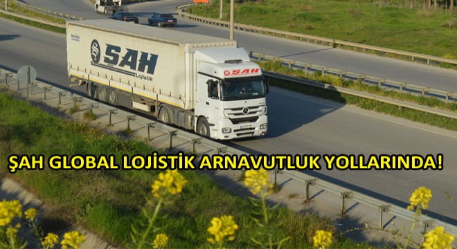 Arnavutluk’a Taşımacılıkta Şah Global Lojistik!