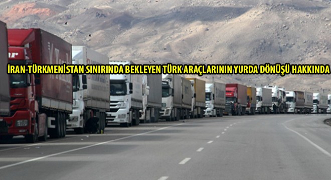 İran-Türkmenistan Sınırında Bekleyen Türk Araçlarının Yurda Dönüşü Hakkında