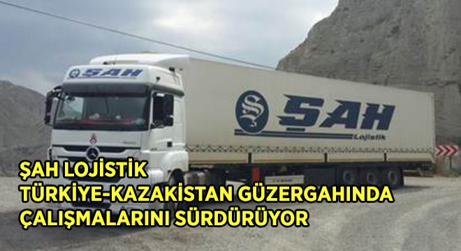 ŞAH LOJİSTİK TÜRKİYE-KAZAKİSTAN GÜZERGAHINDA ÇALIŞMALARINI SÜRDÜRÜYOR