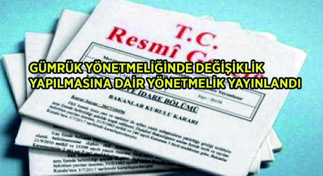 Gümrük Yönetmeliğinde Değişiklik Yapılmasına Dair Yönetmelik Yayınlandı