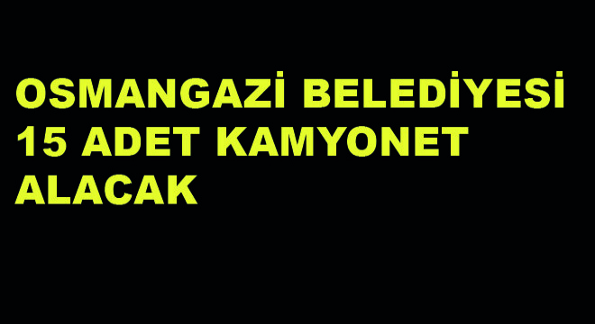 Osmangazi Belediyesi 15 Adet Kamyonet Alacak