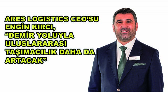 Ares Logistics CEO’su Engin Kırcı, “Demir Yoluyla Uluslararası Taşımacılık Daha da Artacak”